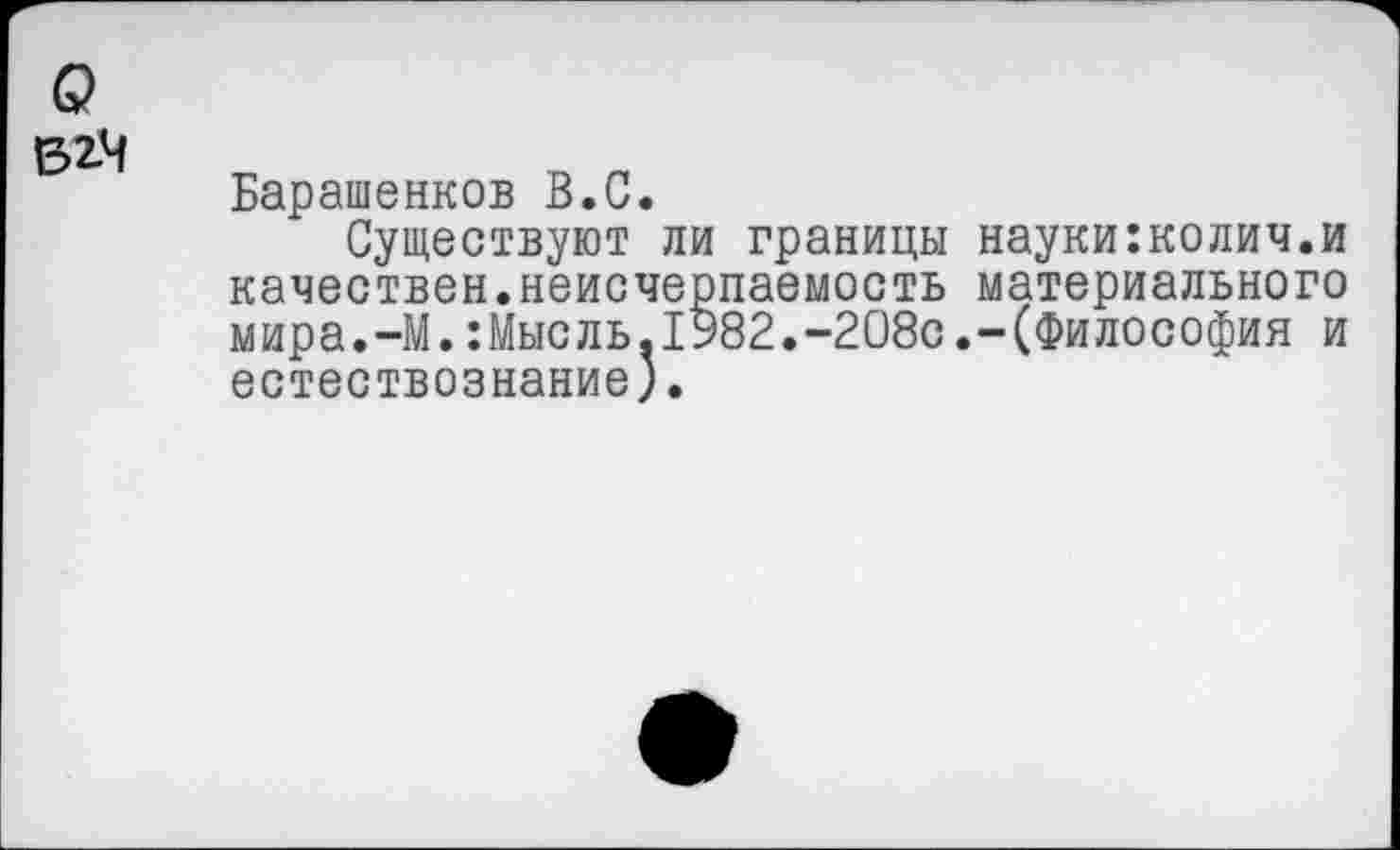 ﻿Барашенков В.С.
Существуют ли границы науки:колич.и качествен.неисчерпаемость материального мира.-М.:Мысль.1982.-208с.-(Философия и естествознание).